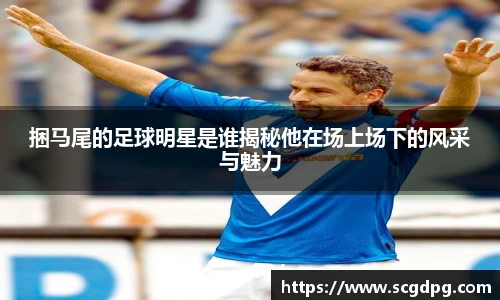 捆马尾的足球明星是谁揭秘他在场上场下的风采与魅力